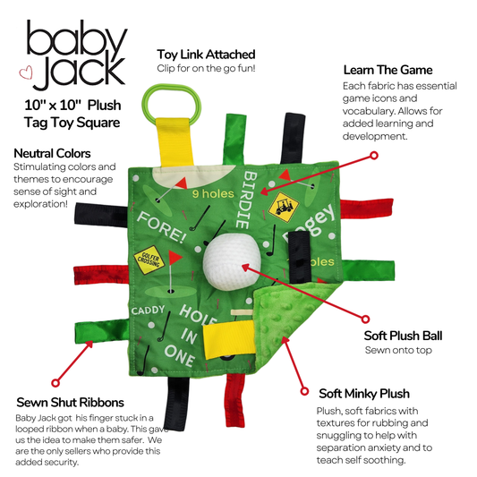 Description of baby jack golf toy. Learn the game, the lovey features game icons and vocabulary; Soft, plush golf ball sewn into the top; Soft Minky Plush fabrics with textures for rubbing and snuggling; Sewn Shut Ribbons to prevent tiny fingers from getting stuck; Stimulating colors; Toy link attached.